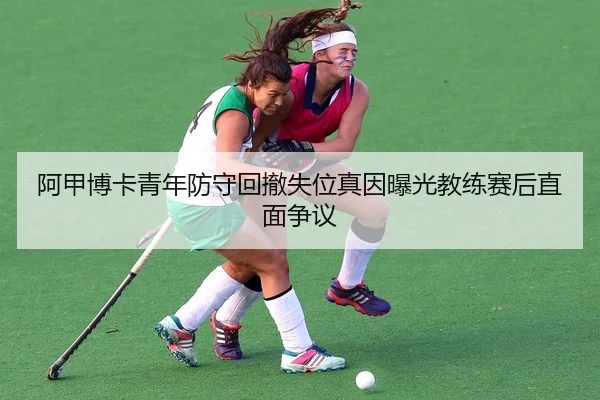 阿甲博卡青年防守回撤失位真因曝光教练赛后直面争议
