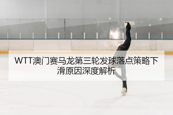 WTT澳门赛马龙第三轮发球落点策略下滑原因深度解析
